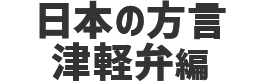 日本の方言　津軽弁編