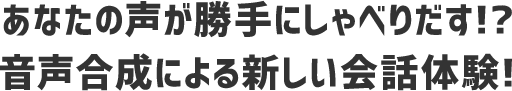あなたの声が勝手にしゃべりだす!? 音声合成による新しい会話体験!